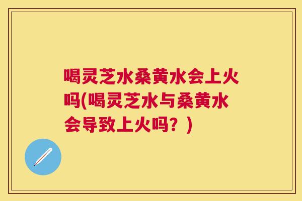 喝灵芝水桑黄水会上火吗(喝灵芝水与桑黄水会导致上火吗?) 喝灵芝水桑黄水会上火吗(喝灵芝水与桑黄水会导致上火吗?)
