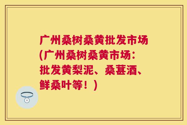广州桑树桑黄批发市场(广州桑树桑黄市场：批发黄梨泥、桑葚酒、鲜桑叶等！)