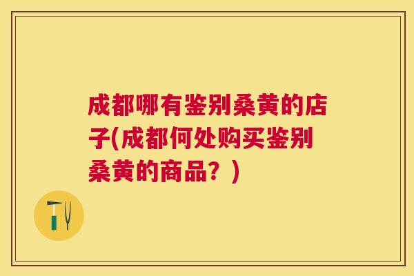 成都哪有鉴别桑黄的店子(成都何处购买鉴别桑黄的商品?) 成都哪有鉴别桑黄的店子(成都何处购买鉴别桑黄的商品?)