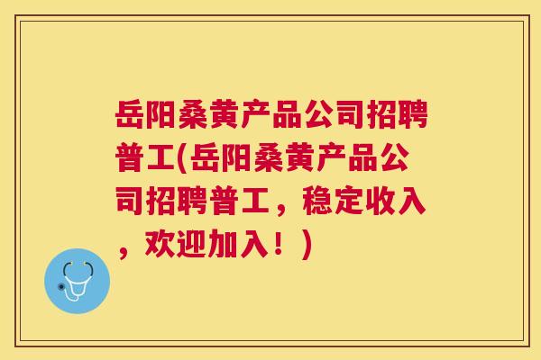 岳阳桑黄产品公司招聘普工(岳阳桑黄产品公司招聘普工,稳定收入,欢迎加入!) 岳阳桑黄产品公司招聘普工(岳阳桑黄产品公司招聘普工,稳定收入,欢迎加入!)