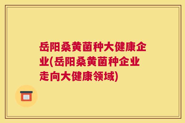 岳阳桑黄菌种大健康企业(岳阳桑黄菌种企业走向大健康领域) 岳阳桑黄菌种大健康企业(岳阳桑黄菌种企业走向大健康领域)