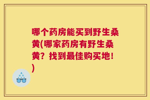 哪个药房能买到野生桑黄(哪家药房有野生桑黄?找到佳购买地!) 哪个药房能买到野生桑黄(哪家药房有野生桑黄?找到佳购买地!)