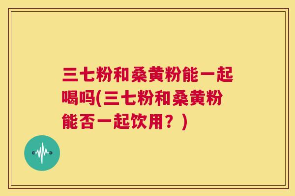 三七粉和桑黄粉能一起喝吗(三七粉和桑黄粉能否一起饮用?) 三七粉和桑黄粉能一起喝吗(三七粉和桑黄粉能否一起饮用?)