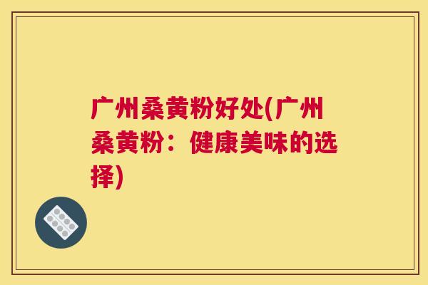 广州桑黄粉好处(广州桑黄粉:健康美味的选择) 广州桑黄粉好处(广州桑黄粉:健康美味的选择)