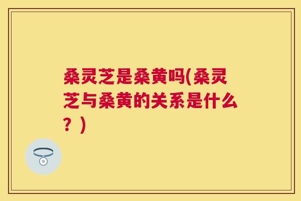桑灵芝是桑黄吗(桑灵芝与桑黄的关系是什么?) 桑灵芝是桑黄吗(桑灵芝与桑黄的关系是什么?)