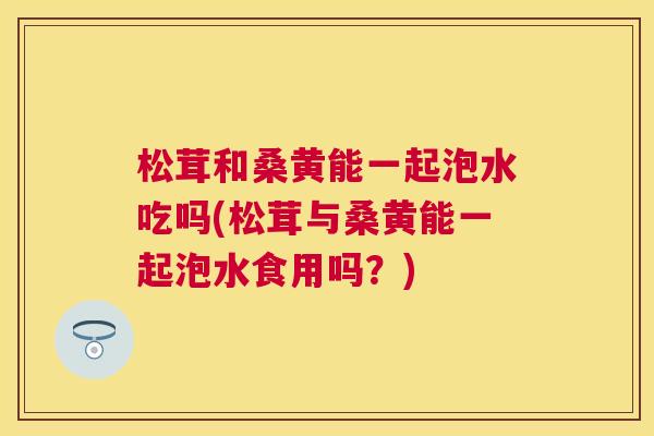 松茸和桑黄能一起泡水吃吗(松茸与桑黄能一起泡水食用吗?) 松茸和桑黄能一起泡水吃吗(松茸与桑黄能一起泡水食用吗?)