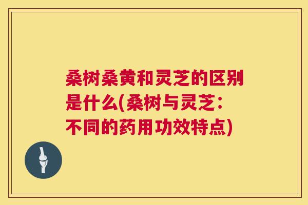 桑树桑黄和灵芝的区别是什么(桑树与灵芝:不同的药用功效特点) 桑树桑黄和灵芝的区别是什么(桑树与灵芝:不同的药用功效特点)