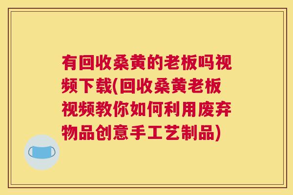 有回收桑黄的老板吗视频下载(回收桑黄老板视频教你如何利用废弃物品创意手工艺制品) 有回收桑黄的老板吗视频下载(回收桑黄老板视频教你如何利用废弃物品创意手工艺制品)