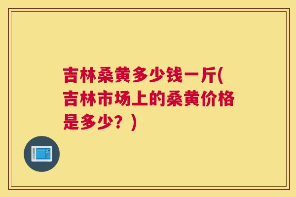 吉林桑黄多少钱一斤(吉林市场上的桑黄价格是多少?) 吉林桑黄多少钱一斤(吉林市场上的桑黄价格是多少?)