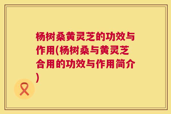 杨树桑黄灵芝的功效与作用(杨树桑与黄灵芝合用的功效与作用简介) 杨树桑黄灵芝的功效与作用(杨树桑与黄灵芝合用的功效与作用简介)