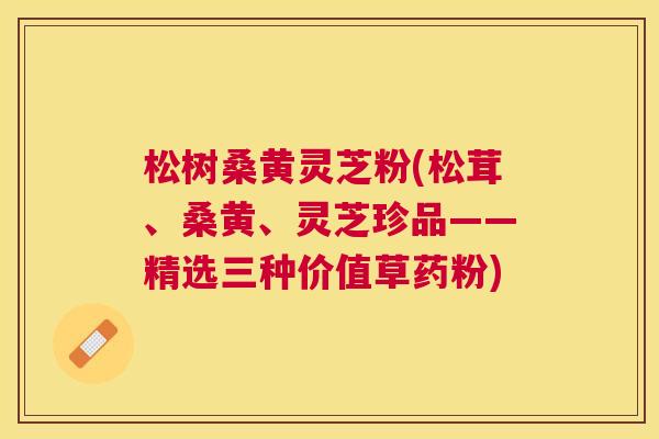 松树桑黄灵芝粉(松茸、桑黄、灵芝珍品——精选三种价值草药粉)