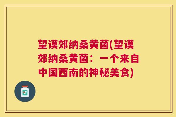 望谟郊纳桑黄菌(望谟郊纳桑黄菌:一个来自中国西南的神秘美食) 望谟郊纳桑黄菌(望谟郊纳桑黄菌:一个来自中国西南的神秘美食)