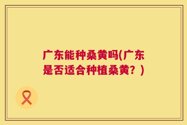 广东能种桑黄吗(广东是否适合种植桑黄?) 广东能种桑黄吗(广东是否适合种植桑黄?)