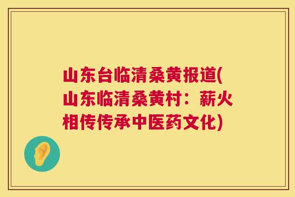 山东台临清桑黄报道(山东临清桑黄村：薪火相传传承中医药文化)