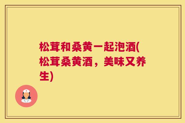 松茸和桑黄一起泡酒(松茸桑黄酒,美味又养生) 松茸和桑黄一起泡酒(松茸桑黄酒,美味又养生)