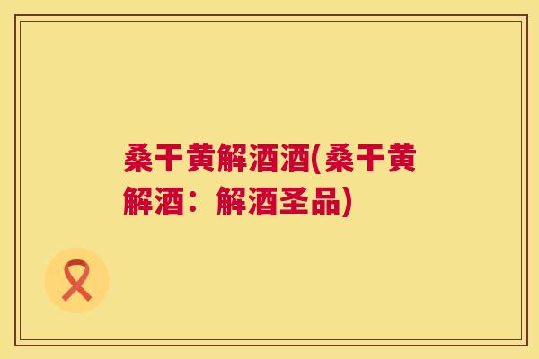 桑干黄解酒酒(桑干黄解酒:解酒圣品) 桑干黄解酒酒(桑干黄解酒:解酒圣品)