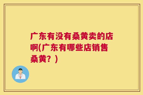 广东有没有桑黄卖的店啊(广东有哪些店销售桑黄?) 广东有没有桑黄卖的店啊(广东有哪些店销售桑黄?)