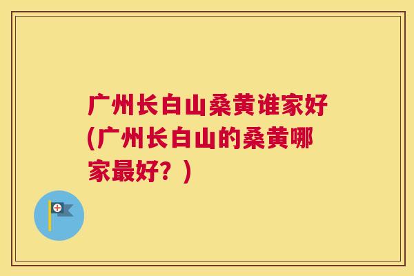 广州长白山桑黄谁家好(广州长白山的桑黄哪家好?) 广州长白山桑黄谁家好(广州长白山的桑黄哪家好?)