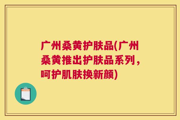 广州桑黄护肤品(广州桑黄推出护肤品系列,呵护换新颜) 广州桑黄护肤品(广州桑黄推出护肤品系列,呵护换新颜)