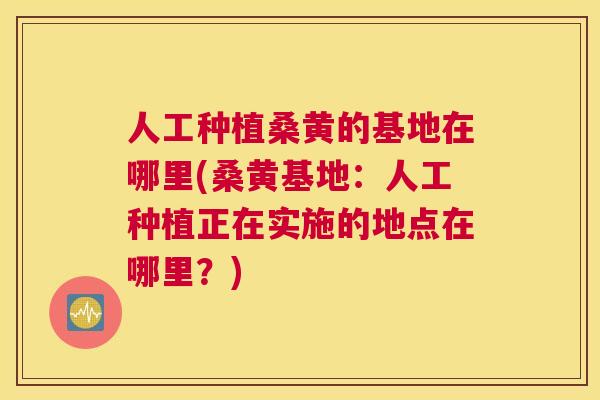 人工种植桑黄的基地在哪里(桑黄基地:人工种植正在实施的地点在哪里?) 人工种植桑黄的基地在哪里(桑黄基地:人工种植正在实施的地点在哪里?)