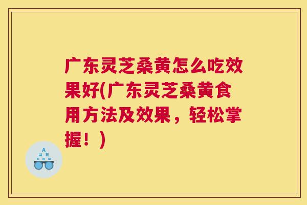 广东灵芝桑黄怎么吃效果好(广东灵芝桑黄食用方法及效果,轻松掌握!) 广东灵芝桑黄怎么吃效果好(广东灵芝桑黄食用方法及效果,轻松掌握!)