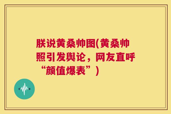朕说黄桑帅图(黄桑帅照引发舆论,网友直呼“颜值爆表”) 朕说黄桑帅图(黄桑帅照引发舆论,网友直呼“颜值爆表”)