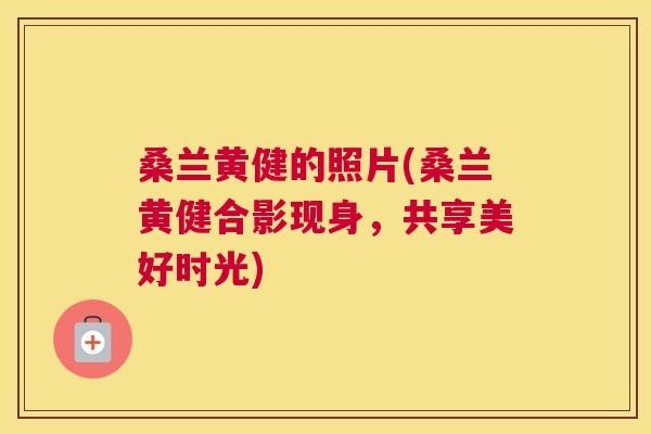 桑兰黄健的照片(桑兰黄健合影现身,共享美好时光) 桑兰黄健的照片(桑兰黄健合影现身,共享美好时光)