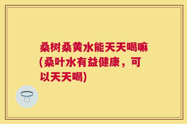 桑树桑黄水能天天喝嘛(桑叶水有益健康,可以天天喝) 桑树桑黄水能天天喝嘛(桑叶水有益健康,可以天天喝)