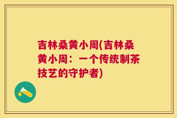 吉林桑黄小周(吉林桑黄小周:一个传统制茶技艺的守护者) 吉林桑黄小周(吉林桑黄小周:一个传统制茶技艺的守护者)