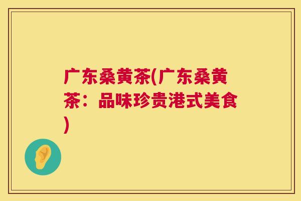 广东桑黄茶(广东桑黄茶:品味珍贵港式美食) 广东桑黄茶(广东桑黄茶:品味珍贵港式美食)