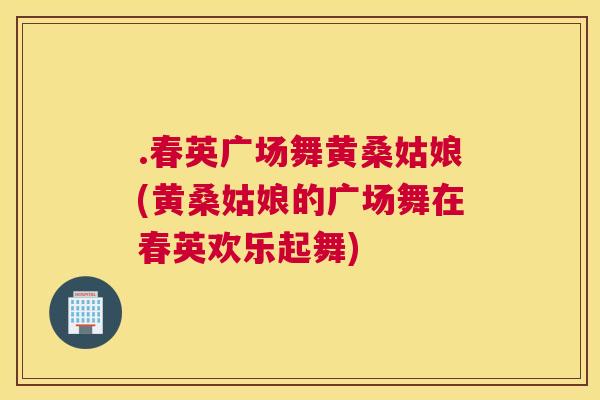 .春英广场舞黄桑姑娘(黄桑姑娘的广场舞在春英欢乐起舞) .春英广场舞黄桑姑娘(黄桑姑娘的广场舞在春英欢乐起舞)