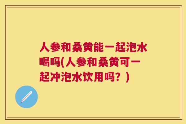 人参和桑黄能一起泡水喝吗(人参和桑黄可一起冲泡水饮用吗？)