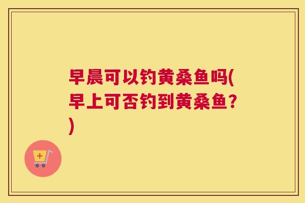 早晨可以钓黄桑鱼吗(早上可否钓到黄桑鱼?) 早晨可以钓黄桑鱼吗(早上可否钓到黄桑鱼?)