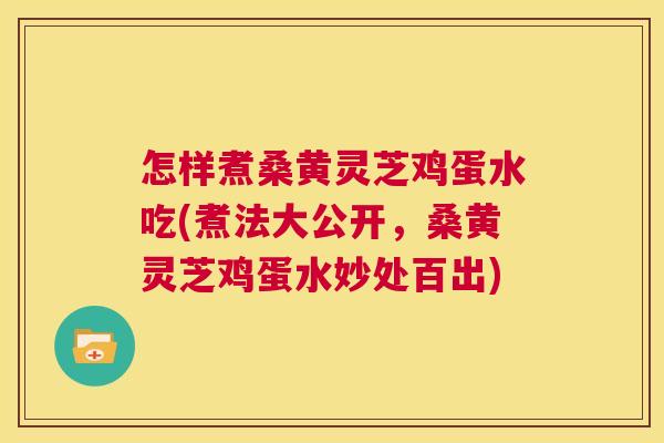 怎样煮桑黄灵芝鸡蛋水吃(煮法大公开,桑黄灵芝鸡蛋水妙处百出) 怎样煮桑黄灵芝鸡蛋水吃(煮法大公开,桑黄灵芝鸡蛋水妙处百出)