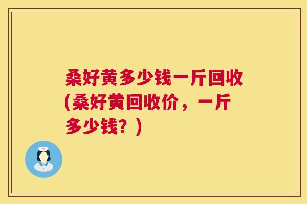桑好黄多少钱一斤回收(桑好黄回收价,一斤多少钱?) 桑好黄多少钱一斤回收(桑好黄回收价,一斤多少钱?)