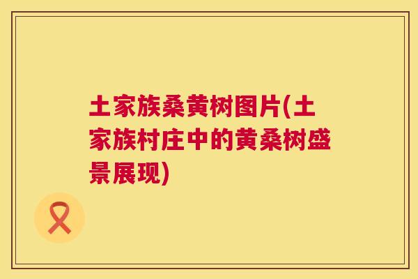 土家族桑黄树图片(土家族村庄中的黄桑树盛景展现) 土家族桑黄树图片(土家族村庄中的黄桑树盛景展现)