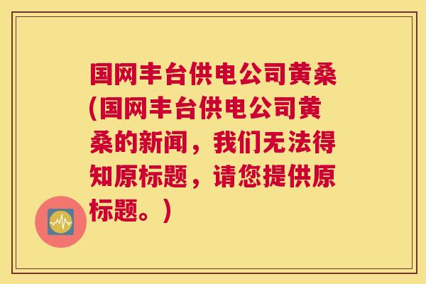 国网丰台供电公司黄桑(国网丰台供电公司黄桑的新闻,我们无法得知原标题,请您提供原标题。) 国网丰台供电公司黄桑(国网丰台供电公司黄桑的新闻,我们无法得知原标题,请您提供原标题。)
