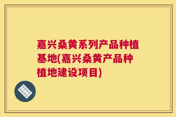 嘉兴桑黄系列产品种植基地(嘉兴桑黄产品种植地建设项目)