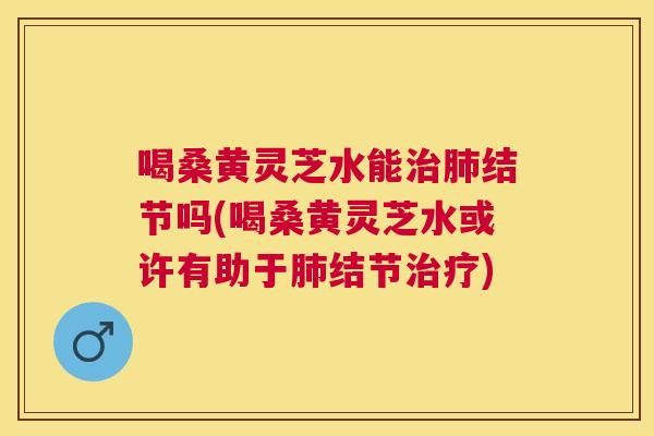 喝桑黄灵芝水能结节吗(喝桑黄灵芝水或许有助于结节) 喝桑黄灵芝水能结节吗(喝桑黄灵芝水或许有助于结节)