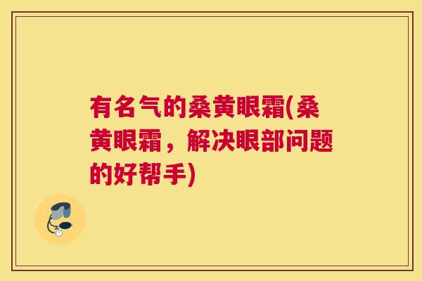 有名气的桑黄眼霜(桑黄眼霜,解决眼部问题的好帮手) 有名气的桑黄眼霜(桑黄眼霜,解决眼部问题的好帮手)