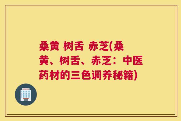 桑黄 树舌 赤芝(桑黄、树舌、赤芝:中医药材的三色调养秘籍) 桑黄 树舌 赤芝(桑黄、树舌、赤芝:中医药材的三色调养秘籍)