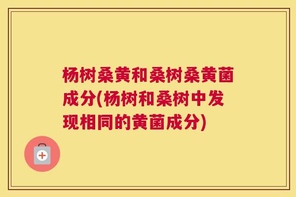 杨树桑黄和桑树桑黄菌成分(杨树和桑树中发现相同的黄菌成分) 杨树桑黄和桑树桑黄菌成分(杨树和桑树中发现相同的黄菌成分)