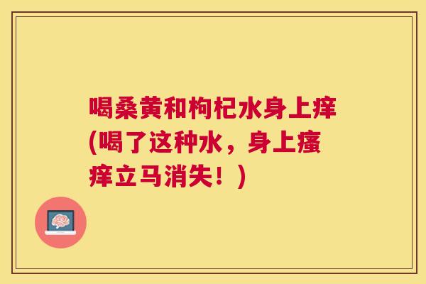 喝桑黄和枸杞水身上痒(喝了这种水,身上立马消失!) 喝桑黄和枸杞水身上痒(喝了这种水,身上立马消失!)