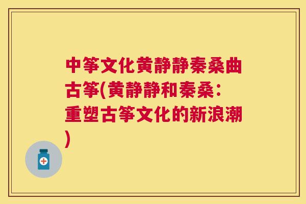 中筝文化黄静静秦桑曲古筝(黄静静和秦桑:重塑古筝文化的新浪潮) 中筝文化黄静静秦桑曲古筝(黄静静和秦桑:重塑古筝文化的新浪潮)