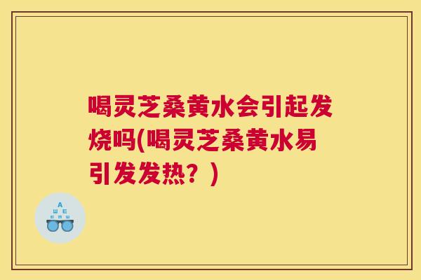 喝灵芝桑黄水会引起发烧吗(喝灵芝桑黄水易引发发热?) 喝灵芝桑黄水会引起发烧吗(喝灵芝桑黄水易引发发热?)