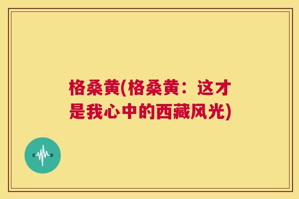 格桑黄(格桑黄:这才是我心中的西藏风光) 格桑黄(格桑黄:这才是我心中的西藏风光)