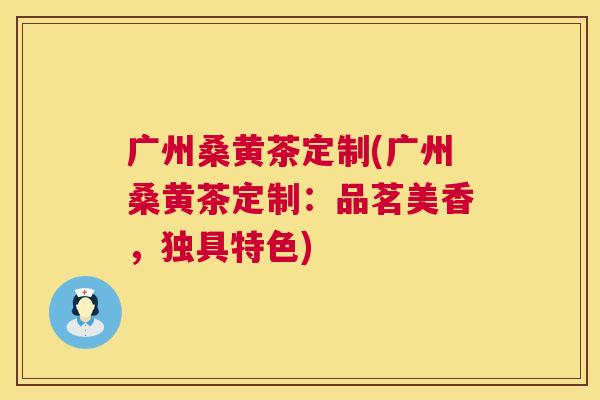 广州桑黄茶定制(广州桑黄茶定制:品茗美香,独具特色) 广州桑黄茶定制(广州桑黄茶定制:品茗美香,独具特色)