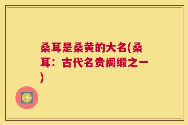 桑耳是桑黄的大名(桑耳:古代名贵绸缎之一) 桑耳是桑黄的大名(桑耳:古代名贵绸缎之一)