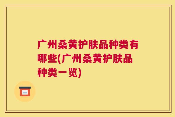 广州桑黄护肤品种类有哪些(广州桑黄护肤品种类一览) 广州桑黄护肤品种类有哪些(广州桑黄护肤品种类一览)
