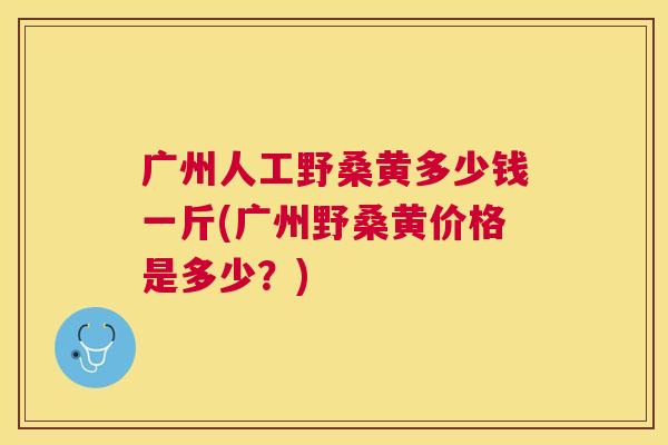 广州人工野桑黄多少钱一斤(广州野桑黄价格是多少？)